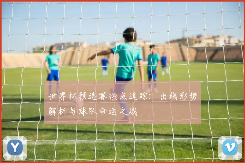 世界杯预选赛热点追踪：出线形势解析与球队命运之战